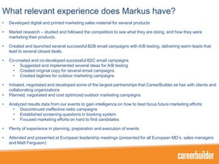 What relevant experience does Markus have?
•

Developed digital and printed marketing sales material for several products

•

Market research – studied and followed the competition to see what they are doing, and how they were
marketing their products.

•

Created and launched several successful B2B email campaigns with A/B testing, delivering warm leads that
lead to several closed deals.

•

Co-created and co-developed successful B2C email campaigns
• Suggested and implemented several ideas for A/B testing
• Created original copy for several email campaigns
• Created taglines for outdoor marketing campaigns

•

Initiated, negotiated and developed some of the largest partnerships that CareerBuilder.se has with clients and
collaborating organizations
Planned, negotiated and cost optimized outdoor marketing campaigns

•
•

Analyzed results data from our events to gain intelligence on how to best focus future marketing efforts:
• Discontinued ineffective radio campaigns
• Established screening questions in booking system
• Focused marketing efforts on hard to find candidates

•

Plenty of experience in planning, preparation and execution of events

•

Attended and presented at European leadership meetings (presented for all European MD’s, sales managers
and Matt Ferguson)

 