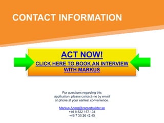 CONTACT INFORMATION

ACT NOW!
CLICK HERE TO BOOK AN INTERVIEW
WITH MARKUS

For questions regarding this
application, please contact me by email
or phone at your earliest convenience.
Markus.Aberg@careerbuilder.se
+46 8 522 167 134
+46 7 35 26 42 43

 