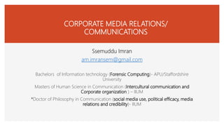 CORPORATE MEDIA RELATIONS/
COMMUNICATIONS
Ssemuddu Imran
am.imransem@gmail.com
Bachelors of Information technology (Forensic Computing)- APU/Staffordshire
University
Masters of Human Science in Communication (Intercultural communication and
Corporate organization ) – IIUM
*Doctor of Philosophy in Communication (social media use, political efficacy, media
relations and credibility)- IIUM
 