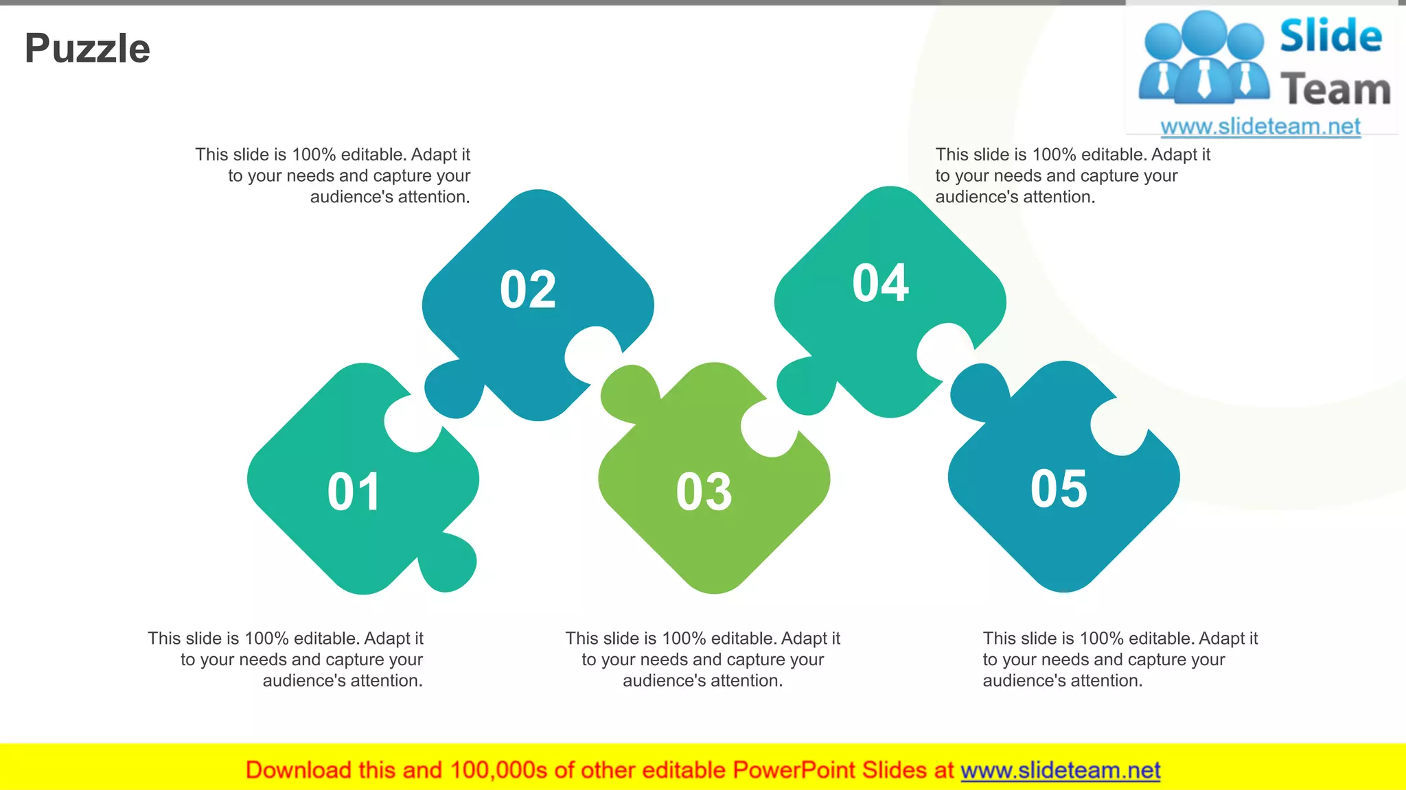 Puzzle
17
01
02
03
04
05
This slide is 100% editable. Adapt it
to your needs and capture your
audience's attention.
This slide is 100% editable. Adapt it
to your needs and capture your
audience's attention.
This slide is 100% editable. Adapt it
to your needs and capture your
audience's attention.
This slide is 100% editable. Adapt it
to your needs and capture your
audience's attention.
This slide is 100% editable. Adapt it
to your needs and capture your
audience's attention.
 