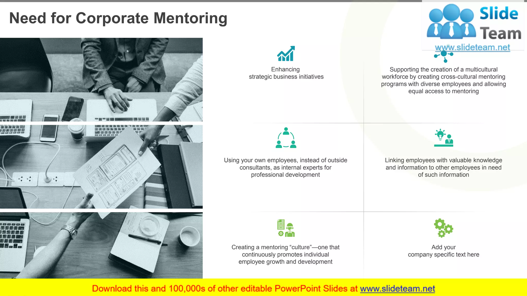 Need for Corporate Mentoring
3This slide is 100% editable. Adapt it to your needs and capture your audience's attention.
Supporting the creation of a multicultural
workforce by creating cross-cultural mentoring
programs with diverse employees and allowing
equal access to mentoring
Enhancing
strategic business initiatives
Linking employees with valuable knowledge
and information to other employees in need
of such information
Using your own employees, instead of outside
consultants, as internal experts for
professional development
Add your
company specific text here
Creating a mentoring “culture”—one that
continuously promotes individual
employee growth and development
 