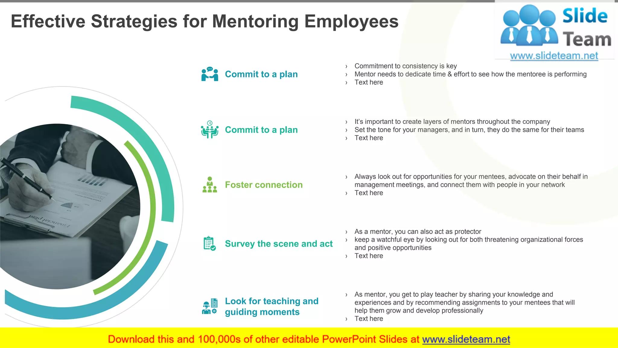 Effective Strategies for Mentoring Employees
6
› Commitment to consistency is key
› Mentor needs to dedicate time & effort to see how the mentoree is performing
› Text here
› It’s important to create layers of mentors throughout the company
› Set the tone for your managers, and in turn, they do the same for their teams
› Text here
› Always look out for opportunities for your mentees, advocate on their behalf in
management meetings, and connect them with people in your network
› Text here
› As a mentor, you can also act as protector
› keep a watchful eye by looking out for both threatening organizational forces
and positive opportunities
› Text here
› As mentor, you get to play teacher by sharing your knowledge and
experiences and by recommending assignments to your mentees that will
help them grow and develop professionally
› Text here
Commit to a plan
Commit to a plan
Foster connection
Survey the scene and act
Look for teaching and
guiding moments
This slide is 100% editable. Adapt it to your needs and capture your audience's attention.
 
