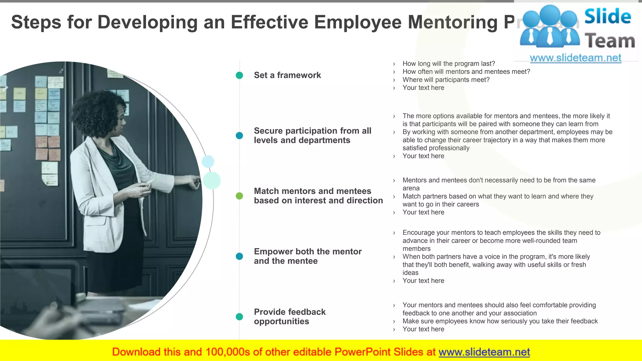 Steps for Developing an Effective Employee Mentoring Program
7
Set a framework
› How long will the program last?
› How often will mentors and mentees meet?
› Where will participants meet?
› Your text here
Secure participation from all
levels and departments
› The more options available for mentors and mentees, the more likely it
is that participants will be paired with someone they can learn from
› By working with someone from another department, employees may be
able to change their career trajectory in a way that makes them more
satisfied professionally
› Your text here
Match mentors and mentees
based on interest and direction
› Mentors and mentees don't necessarily need to be from the same
arena
› Match partners based on what they want to learn and where they
want to go in their careers
› Your text here
Empower both the mentor
and the mentee
› Encourage your mentors to teach employees the skills they need to
advance in their career or become more well-rounded team
members
› When both partners have a voice in the program, it's more likely
that they'll both benefit, walking away with useful skills or fresh
ideas
› Your text here
Provide feedback
opportunities
› Your mentors and mentees should also feel comfortable providing
feedback to one another and your association
› Make sure employees know how seriously you take their feedback
› Your text here
This slide is 100% editable. Adapt it to your needs and capture your audience's attention.
 