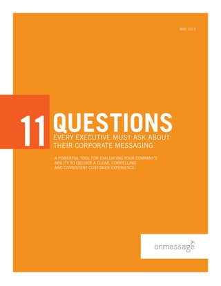 A POWERFUL TOOL For Evaluating Your Company’s
Ability to Deliver a Clear, Compelling
and Consistent Customer Experience.
May 2013
QUESTIONSEVERY EXECUTIVE MUST ASK ABOUT
THEIR CORPORATE MESSAGING
EVERY EXECUTIVE MUST ASK ABOUT
THEIR CORPORATE MESSAGING
11
QUESTIONS
11
 