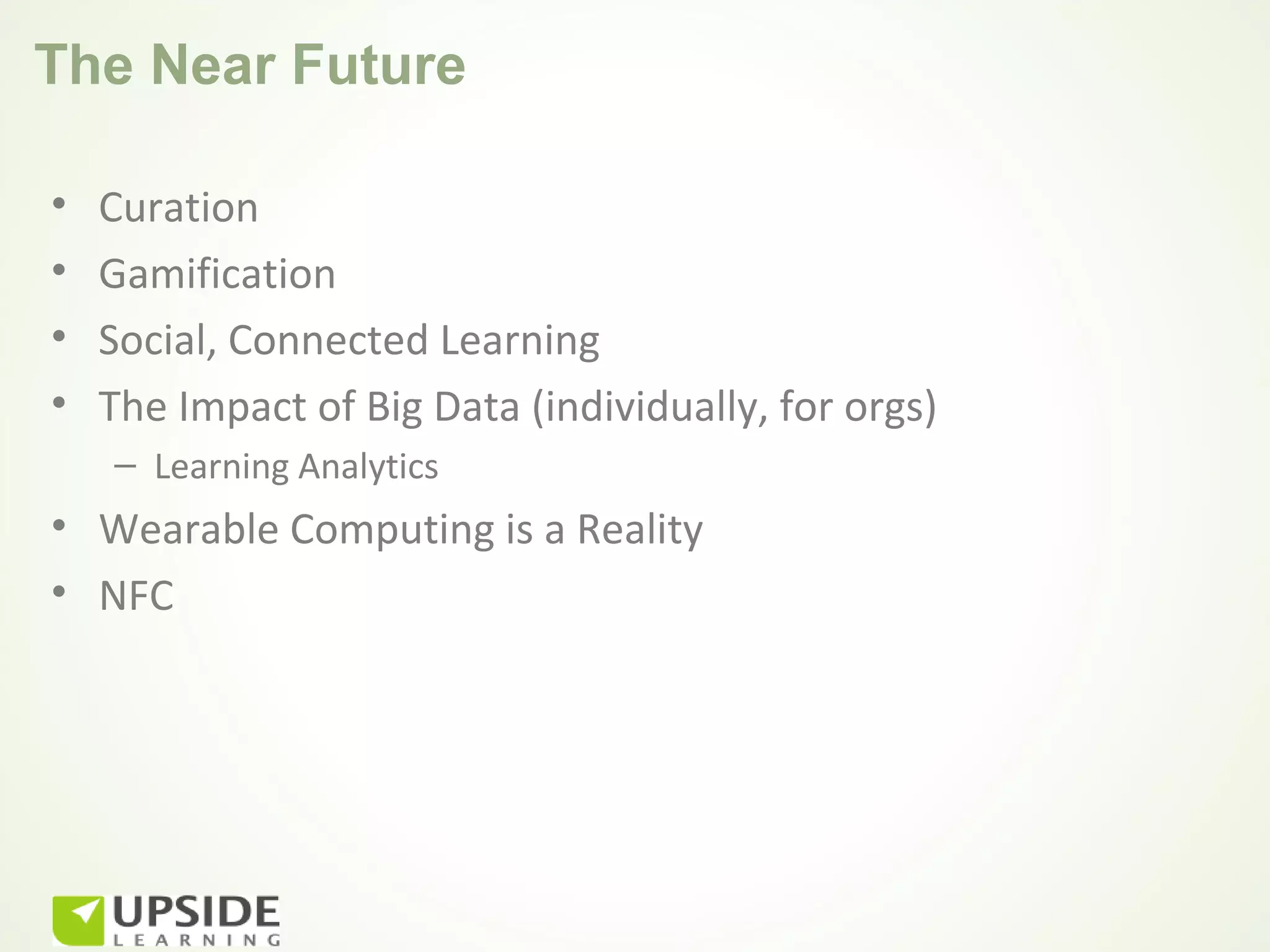 The Near Future

•   Curation
•   Gamification
•   Social, Connected Learning
•   The Impact of Big Data (individually, for orgs)
    – Learning Analytics
• Wearable Computing is a Reality
• NFC
 