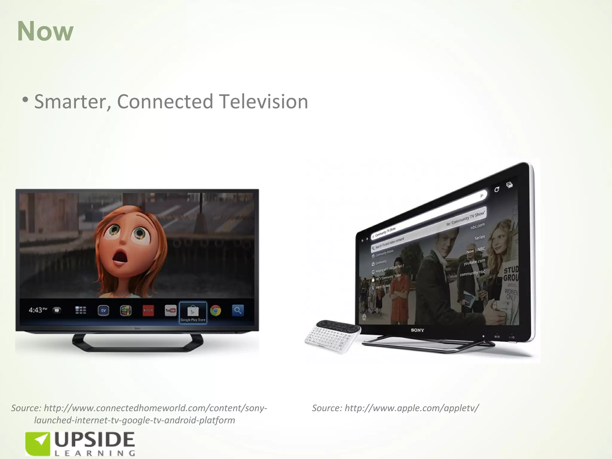 Now

  • Smarter, Connected Television




Source: http://www.connectedhomeworld.com/content/sony-   Source: http://www.apple.com/appletv/
     launched-internet-tv-google-tv-android-platform
 