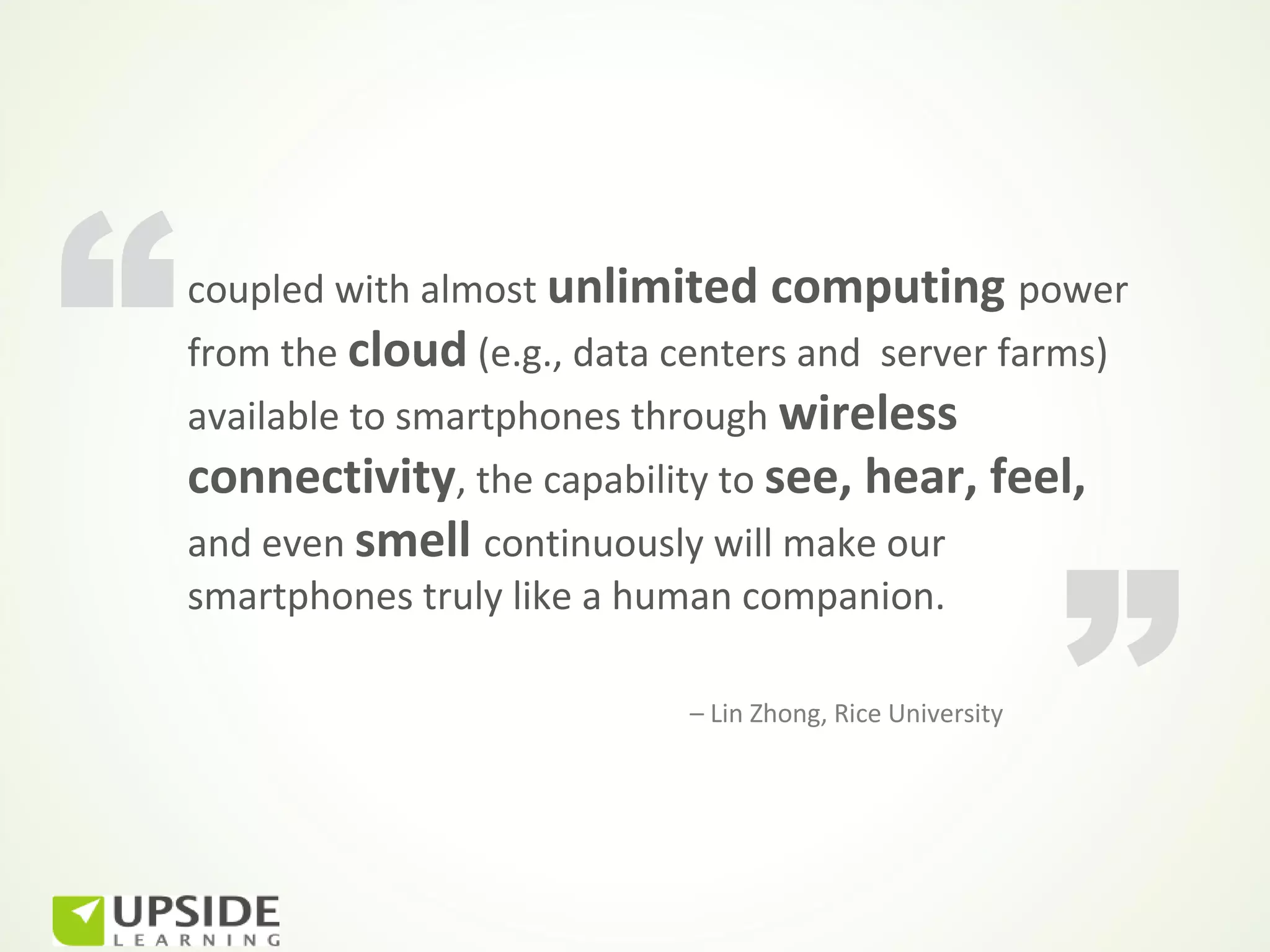 “   coupled with almost unlimited computing power
    from the cloud (e.g., data centers and server farms)
    available to smartphones through wireless
    connectivity, the capability to see, hear, feel,



                                                              ”
    and even smell continuously will make our
    smartphones truly like a human companion.

                               – Lin Zhong, Rice University
 