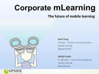 Corporate mLearning
       The future of mobile learning




             Amit Garg
             Director - Custom Learning Solutions,
             Upside Learning
             @gargamit100


             Abhijit Kadle
             Sr. Manager – Instructional Designing,
             Upside Learning
             @abhijitkadle
 