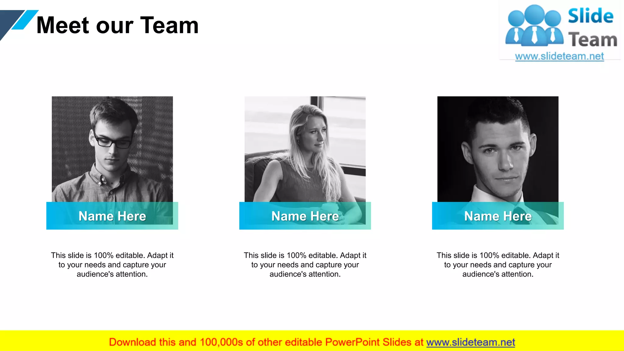 Meet our Team
17
Name Here
This slide is 100% editable. Adapt it
to your needs and capture your
audience's attention.
Name Here
This slide is 100% editable. Adapt it
to your needs and capture your
audience's attention.
Name Here
This slide is 100% editable. Adapt it
to your needs and capture your
audience's attention.
 