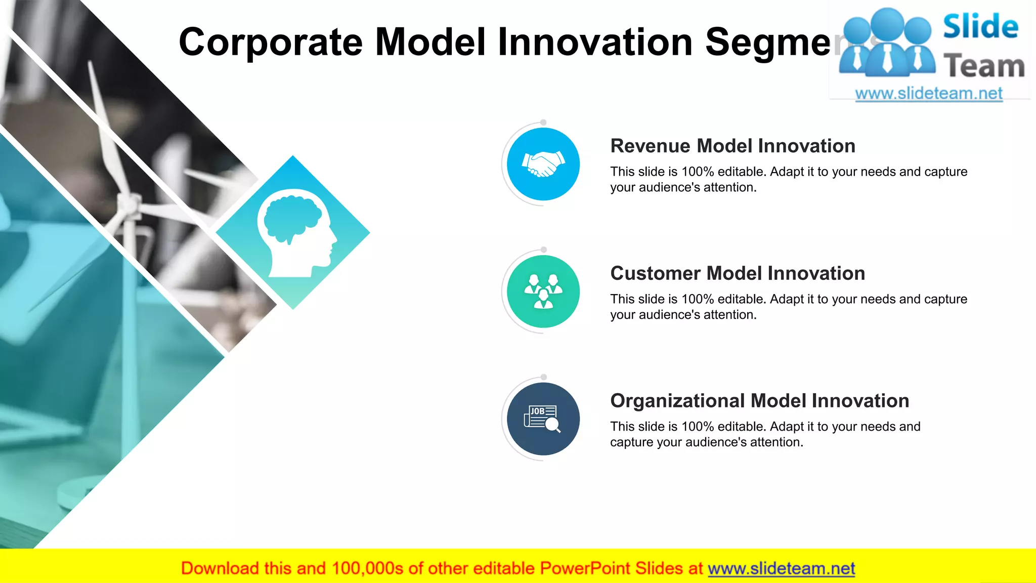 Corporate Model Innovation Segments
4
Customer Model Innovation
This slide is 100% editable. Adapt it to your needs and capture
your audience's attention.
Organizational Model Innovation
This slide is 100% editable. Adapt it to your needs and
capture your audience's attention.
Revenue Model Innovation
This slide is 100% editable. Adapt it to your needs and capture
your audience's attention.
 