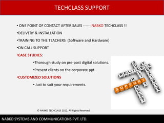 TECHCLASS SUPPORT

       ? ONE POINT OF CONTACT AFTER SALES ------ NABKO TECHCLASS !!
       ?DELIVERY & INSTALLATION
       ?TRAINING TO THE TEACHERS (Software and Hardware)
       ?ON CALL SUPPORT
       ?CASE STUDIES:
               ?Thorough study on pre-post digital solutions.
               ?Present clients on the corporate ppt.
       ?CUSTOMIZED SOLUTIONS
               ? Just to suit your requirements.




                  ? NABKO TECHCLASS 2012. All Rights Reserved

                                                                      11
NABKO SYSTEMS AND COMMUNICATIONS PVT. LTD.
 