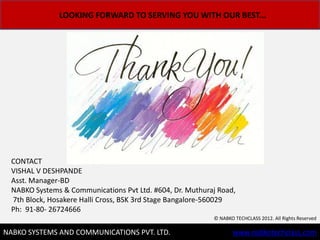 LOOKING FORWARD TO SERVING YOU WITH OUR BEST...




  CONTACT
  VISHAL V DESHPANDE
  Asst. Manager-BD
  NABKO Systems & Communications Pvt Ltd. #604, Dr. Muthuraj Road,
  7th Block, Hosakere Halli Cross, BSK 3rd Stage Bangalore-560029
  Ph: 91-80- 26724666
                                                           ? NABKO TECHCLASS 2012. All Rights Reserved

                                                                                             12
NABKO SYSTEMS AND COMMUNICATIONS PVT. LTD.                        www.nabkotechclass.com
 