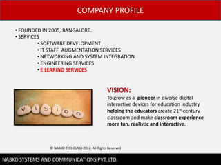 COMPANY PROFILE

    ? FOUNDED IN 2005, BANGALORE.
    ? SERVICES
             ? SOFTWARE DEVELOPMENT
             ? IT STAFF AUGMENTATION SERVICES
             ? NETWORKING AND SYSTEM INTEGRATION
             ? ENGINEERING SERVICES
             ? E LEARING SERVICES


                                                   VISION:
                                                   To grow as a pioneer in diverse digital
                                                   interactive devices for education industry
                                                   helping the educators create 21st century
                                                   classroom and make classroom experience
                                                   more fun, realistic and interactive.



                 ? NABKO TECHCLASS 2012. All Rights Reserved

                                                                                                2
NABKO SYSTEMS AND COMMUNICATIONS PVT. LTD.
 