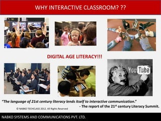 WHY INTERACTIVE CLASSROOM? ??




                             DIGITAL AGE LITERACY!!!




The language of 21st century literacy lends itself to interactive communication.
        ? NABKO TECHCLASS 2012. All Rights Reserved
                                                    - The report of the 21st century Literacy Summit.

                                                                                              3
NABKO SYSTEMS AND COMMUNICATIONS PVT. LTD.
 
