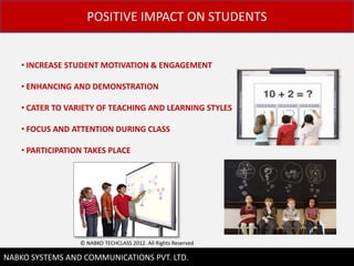 POSITIVE IMPACT ON STUDENTS


    ? INCREASE STUDENT MOTIVATION & ENGAGEMENT

    ? ENHANCING AND DEMONSTRATION

    ? CATER TO VARIETY OF TEACHING AND LEARNING STYLES

    ? FOCUS AND ATTENTION DURING CLASS

    ? PARTICIPATION TAKES PLACE




                  ? NABKO TECHCLASS 2012. All Rights Reserved
                                                                6
NABKO SYSTEMS AND COMMUNICATIONS PVT. LTD.
 