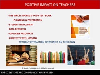 POSITIVE IMPACT ON TEACHERS

     ? THE WHOLE WORLD IS YOUR TEXT BOOK.
         ?PLANNING & PREPARATION
     ? STUDENT INVOLVMENT
     ? DATA RETRIEVAL
     ? AVAILABLE RESOURCES
     ? CREATIVITY WITH LESSONS
              WITHOUT INTERACTION EVERYONE IS ON THEIR OWN




                 ? NABKO TECHCLASS 2012. All Rights Reserved

                                                               7
NABKO SYSTEMS AND COMMUNICATIONS PVT. LTD.
 