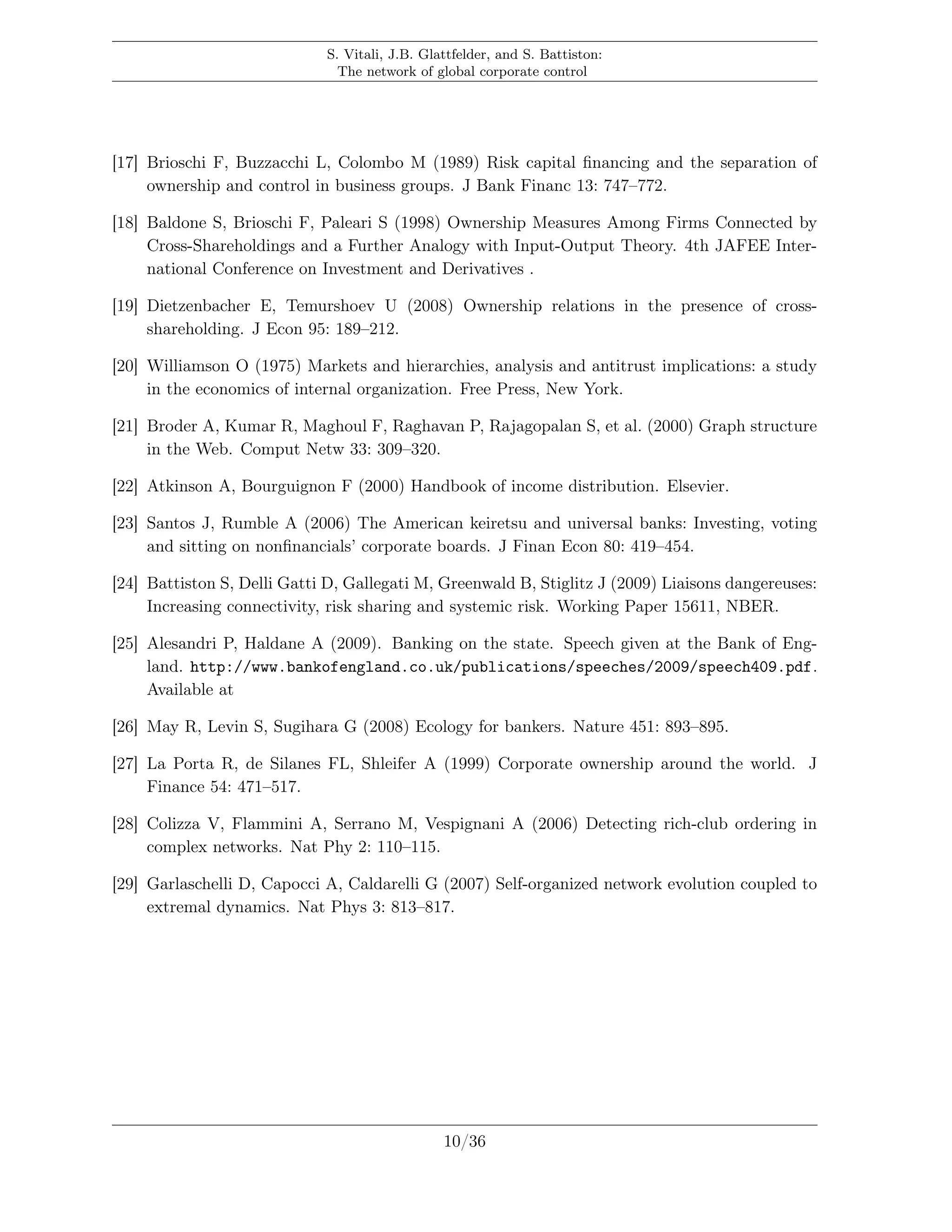S. Vitali, J.B. Glattfelder, and S. Battiston:
The network of global corporate control
[17] Brioschi F, Buzzacchi L, Colombo M (1989) Risk capital ﬁnancing and the separation of
ownership and control in business groups. J Bank Financ 13: 747–772.
[18] Baldone S, Brioschi F, Paleari S (1998) Ownership Measures Among Firms Connected by
Cross-Shareholdings and a Further Analogy with Input-Output Theory. 4th JAFEE Inter-
national Conference on Investment and Derivatives .
[19] Dietzenbacher E, Temurshoev U (2008) Ownership relations in the presence of cross-
shareholding. J Econ 95: 189–212.
[20] Williamson O (1975) Markets and hierarchies, analysis and antitrust implications: a study
in the economics of internal organization. Free Press, New York.
[21] Broder A, Kumar R, Maghoul F, Raghavan P, Rajagopalan S, et al. (2000) Graph structure
in the Web. Comput Netw 33: 309–320.
[22] Atkinson A, Bourguignon F (2000) Handbook of income distribution. Elsevier.
[23] Santos J, Rumble A (2006) The American keiretsu and universal banks: Investing, voting
and sitting on nonﬁnancials’ corporate boards. J Finan Econ 80: 419–454.
[24] Battiston S, Delli Gatti D, Gallegati M, Greenwald B, Stiglitz J (2009) Liaisons dangereuses:
Increasing connectivity, risk sharing and systemic risk. Working Paper 15611, NBER.
[25] Alesandri P, Haldane A (2009). Banking on the state. Speech given at the Bank of Eng-
land. http://www.bankofengland.co.uk/publications/speeches/2009/speech409.pdf.
Available at
[26] May R, Levin S, Sugihara G (2008) Ecology for bankers. Nature 451: 893–895.
[27] La Porta R, de Silanes FL, Shleifer A (1999) Corporate ownership around the world. J
Finance 54: 471–517.
[28] Colizza V, Flammini A, Serrano M, Vespignani A (2006) Detecting rich-club ordering in
complex networks. Nat Phy 2: 110–115.
[29] Garlaschelli D, Capocci A, Caldarelli G (2007) Self-organized network evolution coupled to
extremal dynamics. Nat Phys 3: 813–817.
10/36
 