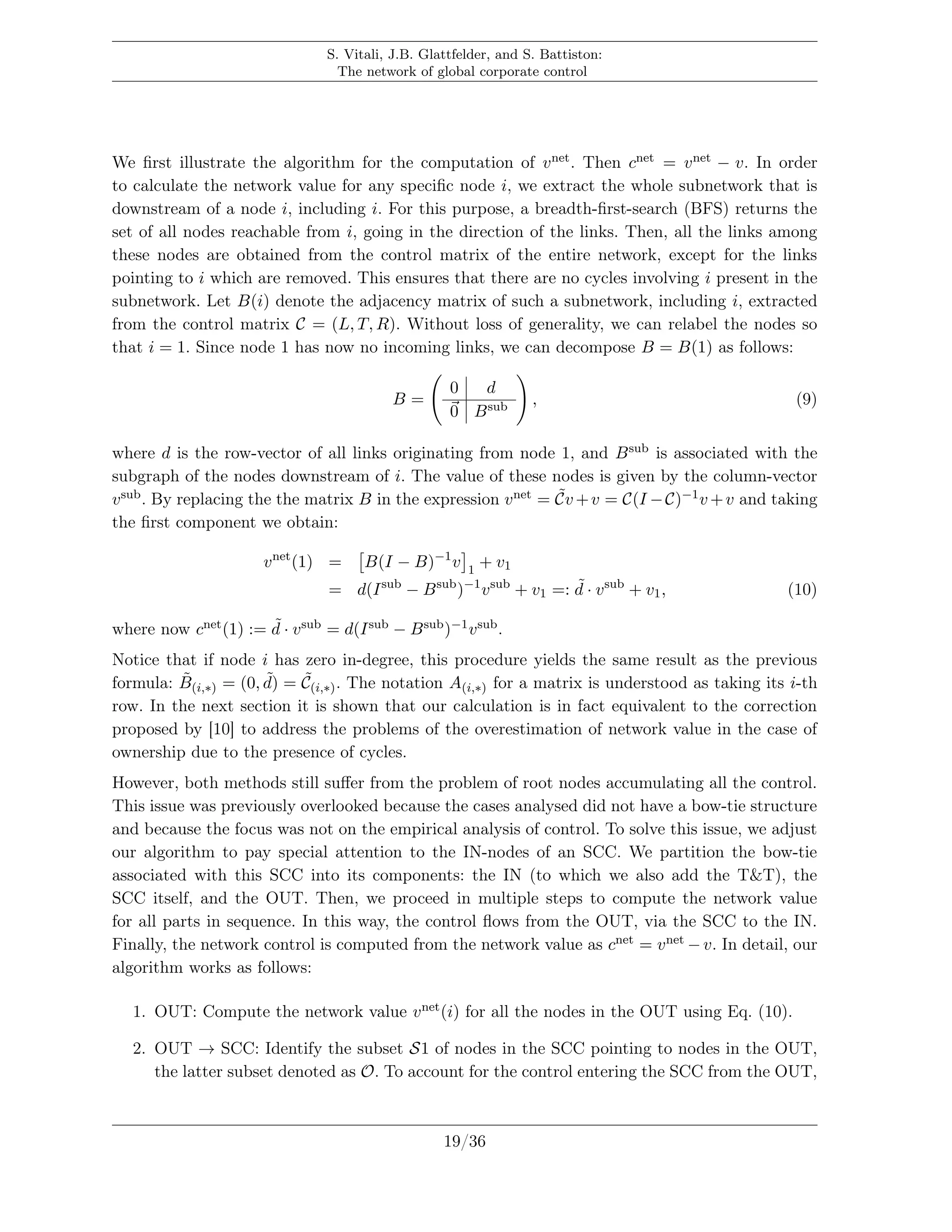S. Vitali, J.B. Glattfelder, and S. Battiston:
The network of global corporate control
We ﬁrst illustrate the algorithm for the computation of vnet. Then cnet = vnet − v. In order
to calculate the network value for any speciﬁc node i, we extract the whole subnetwork that is
downstream of a node i, including i. For this purpose, a breadth-ﬁrst-search (BFS) returns the
set of all nodes reachable from i, going in the direction of the links. Then, all the links among
these nodes are obtained from the control matrix of the entire network, except for the links
pointing to i which are removed. This ensures that there are no cycles involving i present in the
subnetwork. Let B(i) denote the adjacency matrix of such a subnetwork, including i, extracted
from the control matrix C = (L, T, R). Without loss of generality, we can relabel the nodes so
that i = 1. Since node 1 has now no incoming links, we can decompose B = B(1) as follows:
B =
0 d
0 Bsub , (9)
where d is the row-vector of all links originating from node 1, and Bsub is associated with the
subgraph of the nodes downstream of i. The value of these nodes is given by the column-vector
vsub. By replacing the the matrix B in the expression vnet = ˜Cv +v = C(I −C)−1v +v and taking
the ﬁrst component we obtain:
vnet
(1) = B(I − B)−1
v 1
+ v1
= d(Isub
− Bsub
)−1
vsub
+ v1 =: ˜d · vsub
+ v1, (10)
where now cnet(1) := ˜d · vsub = d(Isub − Bsub)−1vsub.
Notice that if node i has zero in-degree, this procedure yields the same result as the previous
formula: ˜B(i,∗) = (0, ˜d) = ˜C(i,∗). The notation A(i,∗) for a matrix is understood as taking its i-th
row. In the next section it is shown that our calculation is in fact equivalent to the correction
proposed by [10] to address the problems of the overestimation of network value in the case of
ownership due to the presence of cycles.
However, both methods still suﬀer from the problem of root nodes accumulating all the control.
This issue was previously overlooked because the cases analysed did not have a bow-tie structure
and because the focus was not on the empirical analysis of control. To solve this issue, we adjust
our algorithm to pay special attention to the IN-nodes of an SCC. We partition the bow-tie
associated with this SCC into its components: the IN (to which we also add the T&T), the
SCC itself, and the OUT. Then, we proceed in multiple steps to compute the network value
for all parts in sequence. In this way, the control ﬂows from the OUT, via the SCC to the IN.
Finally, the network control is computed from the network value as cnet = vnet −v. In detail, our
algorithm works as follows:
1. OUT: Compute the network value vnet(i) for all the nodes in the OUT using Eq. (10).
2. OUT → SCC: Identify the subset S1 of nodes in the SCC pointing to nodes in the OUT,
the latter subset denoted as O. To account for the control entering the SCC from the OUT,
19/36
 
