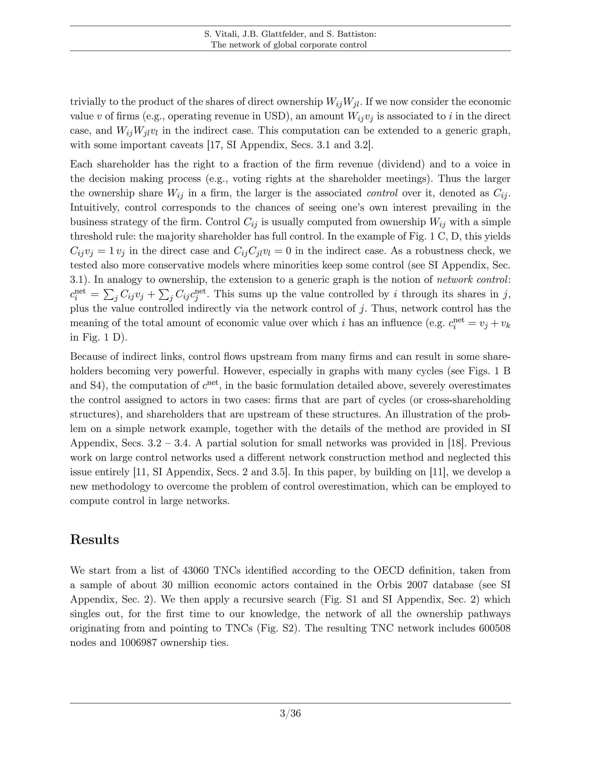 S. Vitali, J.B. Glattfelder, and S. Battiston:
The network of global corporate control
trivially to the product of the shares of direct ownership WijWjl. If we now consider the economic
value v of ﬁrms (e.g., operating revenue in USD), an amount Wijvj is associated to i in the direct
case, and WijWjlvl in the indirect case. This computation can be extended to a generic graph,
with some important caveats [17, SI Appendix, Secs. 3.1 and 3.2].
Each shareholder has the right to a fraction of the ﬁrm revenue (dividend) and to a voice in
the decision making process (e.g., voting rights at the shareholder meetings). Thus the larger
the ownership share Wij in a ﬁrm, the larger is the associated control over it, denoted as Cij.
Intuitively, control corresponds to the chances of seeing one’s own interest prevailing in the
business strategy of the ﬁrm. Control Cij is usually computed from ownership Wij with a simple
threshold rule: the majority shareholder has full control. In the example of Fig. 1 C, D, this yields
Cijvj = 1 vj in the direct case and CijCjlvl = 0 in the indirect case. As a robustness check, we
tested also more conservative models where minorities keep some control (see SI Appendix, Sec.
3.1). In analogy to ownership, the extension to a generic graph is the notion of network control:
cnet
i = j Cijvj + j Cijcnet
j . This sums up the value controlled by i through its shares in j,
plus the value controlled indirectly via the network control of j. Thus, network control has the
meaning of the total amount of economic value over which i has an inﬂuence (e.g. cnet
i = vj + vk
in Fig. 1 D).
Because of indirect links, control ﬂows upstream from many ﬁrms and can result in some share-
holders becoming very powerful. However, especially in graphs with many cycles (see Figs. 1 B
and S4), the computation of cnet, in the basic formulation detailed above, severely overestimates
the control assigned to actors in two cases: ﬁrms that are part of cycles (or cross-shareholding
structures), and shareholders that are upstream of these structures. An illustration of the prob-
lem on a simple network example, together with the details of the method are provided in SI
Appendix, Secs. 3.2 – 3.4. A partial solution for small networks was provided in [18]. Previous
work on large control networks used a diﬀerent network construction method and neglected this
issue entirely [11, SI Appendix, Secs. 2 and 3.5]. In this paper, by building on [11], we develop a
new methodology to overcome the problem of control overestimation, which can be employed to
compute control in large networks.
Results
We start from a list of 43060 TNCs identiﬁed according to the OECD deﬁnition, taken from
a sample of about 30 million economic actors contained in the Orbis 2007 database (see SI
Appendix, Sec. 2). We then apply a recursive search (Fig. S1 and SI Appendix, Sec. 2) which
singles out, for the ﬁrst time to our knowledge, the network of all the ownership pathways
originating from and pointing to TNCs (Fig. S2). The resulting TNC network includes 600508
nodes and 1006987 ownership ties.
3/36
 