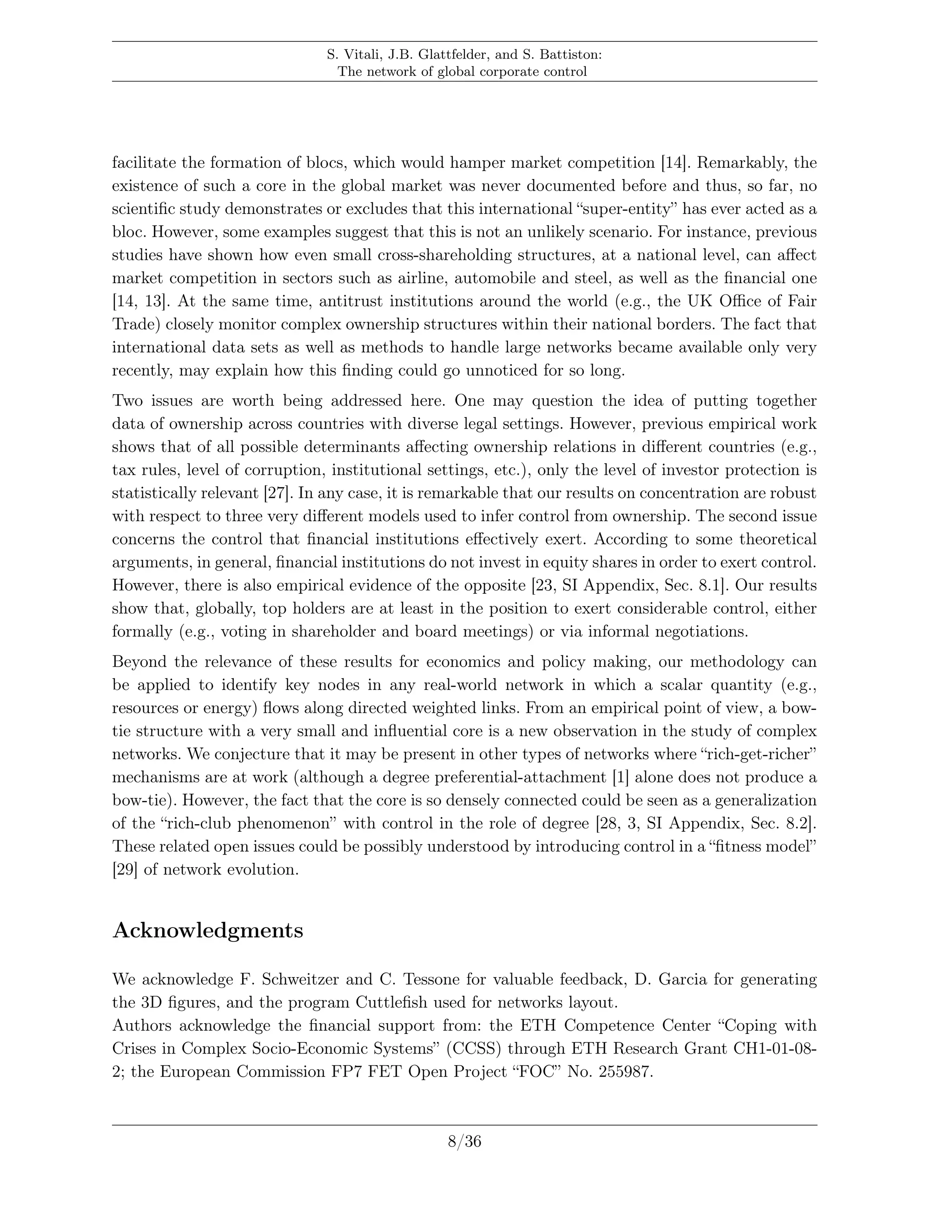 S. Vitali, J.B. Glattfelder, and S. Battiston:
The network of global corporate control
facilitate the formation of blocs, which would hamper market competition [14]. Remarkably, the
existence of such a core in the global market was never documented before and thus, so far, no
scientiﬁc study demonstrates or excludes that this international “super-entity” has ever acted as a
bloc. However, some examples suggest that this is not an unlikely scenario. For instance, previous
studies have shown how even small cross-shareholding structures, at a national level, can aﬀect
market competition in sectors such as airline, automobile and steel, as well as the ﬁnancial one
[14, 13]. At the same time, antitrust institutions around the world (e.g., the UK Oﬃce of Fair
Trade) closely monitor complex ownership structures within their national borders. The fact that
international data sets as well as methods to handle large networks became available only very
recently, may explain how this ﬁnding could go unnoticed for so long.
Two issues are worth being addressed here. One may question the idea of putting together
data of ownership across countries with diverse legal settings. However, previous empirical work
shows that of all possible determinants aﬀecting ownership relations in diﬀerent countries (e.g.,
tax rules, level of corruption, institutional settings, etc.), only the level of investor protection is
statistically relevant [27]. In any case, it is remarkable that our results on concentration are robust
with respect to three very diﬀerent models used to infer control from ownership. The second issue
concerns the control that ﬁnancial institutions eﬀectively exert. According to some theoretical
arguments, in general, ﬁnancial institutions do not invest in equity shares in order to exert control.
However, there is also empirical evidence of the opposite [23, SI Appendix, Sec. 8.1]. Our results
show that, globally, top holders are at least in the position to exert considerable control, either
formally (e.g., voting in shareholder and board meetings) or via informal negotiations.
Beyond the relevance of these results for economics and policy making, our methodology can
be applied to identify key nodes in any real-world network in which a scalar quantity (e.g.,
resources or energy) ﬂows along directed weighted links. From an empirical point of view, a bow-
tie structure with a very small and inﬂuential core is a new observation in the study of complex
networks. We conjecture that it may be present in other types of networks where “rich-get-richer”
mechanisms are at work (although a degree preferential-attachment [1] alone does not produce a
bow-tie). However, the fact that the core is so densely connected could be seen as a generalization
of the “rich-club phenomenon” with control in the role of degree [28, 3, SI Appendix, Sec. 8.2].
These related open issues could be possibly understood by introducing control in a “ﬁtness model”
[29] of network evolution.
Acknowledgments
We acknowledge F. Schweitzer and C. Tessone for valuable feedback, D. Garcia for generating
the 3D ﬁgures, and the program Cuttleﬁsh used for networks layout.
Authors acknowledge the ﬁnancial support from: the ETH Competence Center “Coping with
Crises in Complex Socio-Economic Systems” (CCSS) through ETH Research Grant CH1-01-08-
2; the European Commission FP7 FET Open Project “FOC” No. 255987.
8/36
 