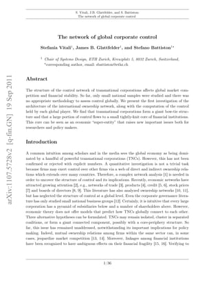 S. Vitali, J.B. Glattfelder, and S. Battiston:
The network of global corporate control
The network of global corporate control
Stefania Vitali1
, James B. Glattfelder1
, and Stefano Battiston1
1 Chair of Systems Design, ETH Zurich, Kreuzplatz 5, 8032 Zurich, Switzerland,
corresponding author, email: sbattiston@ethz.ch
Abstract
The structure of the control network of transnational corporations aﬀects global market com-
petition and ﬁnancial stability. So far, only small national samples were studied and there was
no appropriate methodology to assess control globally. We present the ﬁrst investigation of the
architecture of the international ownership network, along with the computation of the control
held by each global player. We ﬁnd that transnational corporations form a giant bow-tie struc-
ture and that a large portion of control ﬂows to a small tightly-knit core of ﬁnancial institutions.
This core can be seen as an economic “super-entity” that raises new important issues both for
researchers and policy makers.
Introduction
A common intuition among scholars and in the media sees the global economy as being domi-
nated by a handful of powerful transnational corporations (TNCs). However, this has not been
conﬁrmed or rejected with explicit numbers. A quantitative investigation is not a trivial task
because ﬁrms may exert control over other ﬁrms via a web of direct and indirect ownership rela-
tions which extends over many countries. Therefore, a complex network analysis [1] is needed in
order to uncover the structure of control and its implications. Recently, economic networks have
attracted growing attention [2], e.g., networks of trade [3], products [4], credit [5, 6], stock prices
[7] and boards of directors [8, 9]. This literature has also analyzed ownership networks [10, 11],
but has neglected the structure of control at a global level. Even the corporate governance litera-
ture has only studied small national business groups [12]. Certainly, it is intuitive that every large
corporation has a pyramid of subsidiaries below and a number of shareholders above. However,
economic theory does not oﬀer models that predict how TNCs globally connect to each other.
Three alternative hypotheses can be formulated. TNCs may remain isolated, cluster in separated
coalitions, or form a giant connected component, possibly with a core-periphery structure. So
far, this issue has remained unaddressed, notwithstanding its important implications for policy
making. Indeed, mutual ownership relations among ﬁrms within the same sector can, in some
cases, jeopardize market competition [13, 14]. Moreover, linkages among ﬁnancial institutions
have been recognized to have ambiguous eﬀects on their ﬁnancial fragility [15, 16]. Verifying to
1/36
arXiv:1107.5728v2[q-fin.GN]19Sep2011
 