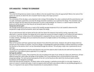 SITE ANALYSIS - THINGS TO CONSIDER
Location –
This is the first thing that one needs to look at. Where is the site located? How is the site approached? What is the name of the
street, the road etc on which the site is located? How far away is the major junction?
Orientation –
The orientation of the site plays a very important role in siting of the building. This, when combined with the wind direction and
sun path, would give a good idea as to how the design should be oriented so as to optimise the design. The orientation along
with the sunpath will also determine the placement of rooms inside buildings For instance in a warm tropical climate thewith the sunpath will also determine the placement of rooms inside buildings. For instance, in a warm tropical climate, the
bedrooms will be placed such that they are not facing the west or the south.
Temperature & Sun path –
The average temperature of the area, as well as the monthly average temperature has to be studied to determine the
temperature range and the fluctuations, which will impact the design.
The sun path direction tells one which will be the side from which the maximum heat will be coming, especially in the
afternoons. In warmer climates, the design will try to reduce the amount of incident sunlight so as to reduce the heat intake to
a minimum. The lesser surface area of the building which is exposed to the sun, lesser will be the conductive heating.
In colder climates, the design will try to maximise the amount of sunlight incident on the building so as to have maximum
warmth as possible.
Wind direction –
Most of the locations will have a general major direction from which the wind comes. However, this will not always hold true
and will vary from location to location. If we are to design a climatologically responsive building, it will be important to consider
the direction of the wind so that it can be channelized through the interiors. This will play a major role in placement & size of
openings.
The thing to be remembered is that the wind direction may vary from place to place inside the site itself and thus have to beThe thing to be remembered is that the wind direction may vary from place to place inside the site itself and thus have to be
checked from a few different places especially if it is a large site.
Soil type & condition –
Soils vary from place to place. Their properties also vary according to the type of soil. Sandy soil, clayey soil, laterite etc, all have
different properties, which affect the design of the building. This is very important from a structural point of view while
designing buildings. The safe load bearing capacity of the soil is to be found out after which the structural system and theg g g g p y y
foundations will be designed accordingly.
Some soils have peculiar properties. The Black cotton soil for example, is perfectly normal when in a dry state. However, as
soon as it comes in contact with water, it starts to expand, which will have a very adverse effect on any building designed on it.
Thus, it is important to be aware of these characteristics to avoid problems in future.
 