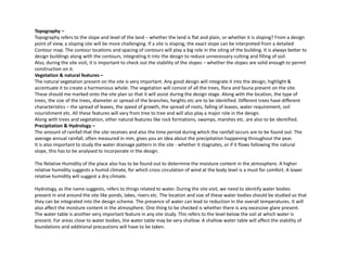Topography –
Topography refers to the slope and level of the land – whether the land is flat and plain, or whether it is sloping? From a design
point of view, a sloping site will be more challenging. If a site is sloping, the exact slope can be interpreted from a detailed
Contour map The contour locations and spacing of contours will play a big role in the siting of the building It is always better toContour map. The contour locations and spacing of contours will play a big role in the siting of the building. It is always better to
design buildings along with the contours, integrating it into the design to reduce unnecessary cutting and filling of soil.
Also, during the site visit, it is important to check out the stability of the slopes – whether the slopes are solid enough to permit
construction on it.
Vegetation & natural features –
The natural vegetation present on the site is very important. Any good design will integrate it into the design, highlight &g p y p y g g g g , g g
accentuate it to create a harmonious whole. The vegetation will consist of all the trees, flora and fauna present on the site.
These should me marked onto the site plan so that it will assist during the design stage. Along with the location, the type of
trees, the size of the trees, diameter or spread of the branches, heights etc are to be identified. Different trees have different
characteristics – the spread of leaves, the speed of growth, the spread of roots, falling of leaves, water requirement, soil
nourishment etc. All these features will vary from tree to tree and will also play a major role in the design.
Along with trees and vegetation, other natural features like rock formations, swamps, marshes etc. are also to be identified.
Precipitation & Hydrology –
The amount of rainfall that the site receives and also the time period during which the rainfall occurs are to be found out. The
average annual rainfall, often measured in mm, gives you an idea about the precipitation happening throughout the year.
It is also important to study the water drainage pattern in the site - whether it stagnates, or if it flows following the natural
slope this has to be analysed to incorporate in the designslope, this has to be analysed to incorporate in the design.
The Relative Humidity of the place also has to be found out to determine the moisture content in the atmosphere. A higher
relative humidity suggests a humid climate, for which cross circulation of wind at the body level is a must for comfort. A lower
relative humidity will suggest a dry climate.
Hydrology, as the name suggests, refers to things related to water. During the site visit, we need to identify water bodies
present in and around the site like ponds, lakes, rivers etc. The location and size of these water bodies should be studied so that
they can be integrated into the design scheme. The presence of water can lead to reduction in the overall temperatures. It will
also affect the moisture content in the atmosphere. One thing to be checked is whether there is any excessive glare present.
The water table is another very important feature in any site study. This refers to the level below the soil at which water is
present. For areas close to water bodies, the water table may be very shallow. A shallow water table will affect the stability of
foundations and additional precautions will have to be taken.
 
