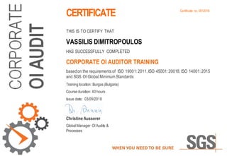 CERTIFICATE
THIS IS TO CERTIFY THAT
VASSILIS DIMITROPOULOS
HAS SUCCESSFULLY COMPLETED
CORPORATE OI AUDITOR TRAINING
based on the requirements of ISO 19001: 2011, ISO 45001: 20018, ISO 14001: 2015
and SGS OI Global Minimum Standards
Training location: Burgas (Bulgaria)
Course duration: 40 hours
Issue date: 03/09/2018
Christine Ausserer
GlobalManager OI Audits &
Processes
Certificate no. 0012018
 