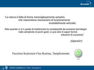 “La natura è fatta di forme meravigliosamente semplici,
             che nascondono meccanismi di funzionamento
                                         incredibilmente articolati.

Solo quando si è in grado di trasformare la complessità dei processi tecnologici
            nella semplicità di pochi gesti, si può dire di saper fornire
                                                        soluzioni di successo”

                                                                (Opera21)




    OPERA21 HOLDING S.p.A. © 2010 – www.opera21.it                   OPERA21 © 2009 - www.opera21.it
 