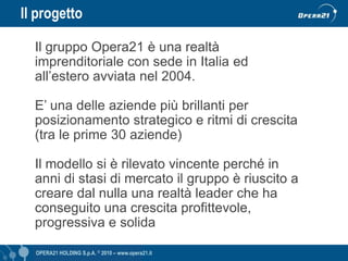Il progetto

  Il gruppo Opera21 è una realtà
  imprenditoriale con sede in Italia ed
  all’estero avviata nel 2004.

  E’ una delle aziende più brillanti per
  posizionamento strategico e ritmi di crescita
  (tra le prime 30 aziende)

  Il modello si è rilevato vincente perché in
  anni di stasi di mercato il gruppo è riuscito a
  creare dal nulla una realtà leader che ha
  conseguito una crescita profittevole,
  progressiva e solida

  OPERA21 HOLDING S.p.A. © 2010 – www.opera21.it   OPERA21 © 2009 - www.opera21.it
 