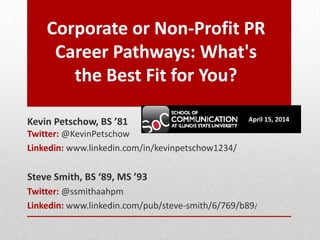 Corporate or Non-Profit PR
Career Pathways: What's
the Best Fit for You?
Kevin Petschow, BS ’81
Twitter: @KevinPetschow
Linkedin: www.linkedin.com/in/kevinpetschow1234/
Steve Smith, BS ‘89, MS ’93
Twitter: @ssmithaahpm
Linkedin: www.linkedin.com/pub/steve-smith/6/769/b89/
April 15, 2014
 