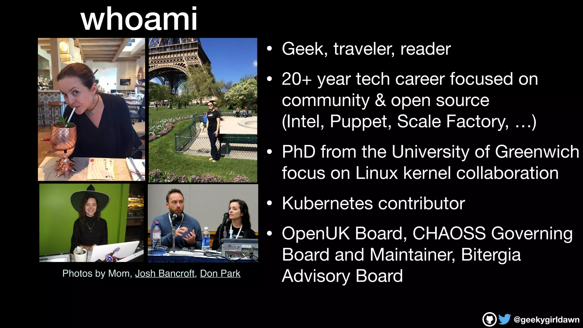 @geekygirldawn
• Geek, traveler, reader

• 20+ year tech career focused on
community & open source  
(Intel, Puppet, Scale Factory, …)

• PhD from the University of Greenwich
focus on Linux kernel collaboration

• Kubernetes contributor

• OpenUK Board, CHAOSS Governing
Board and Maintainer, Bitergia
Advisory BoardPhotos by Mom, Josh Bancroft, Don Park
whoami
 