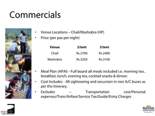 Commercials
     •   Venue Locations – Chail/Mashobra (HP)
     •   Price (per pax per night)

              Venue             2/tent        3/tent
               Chail           Rs.2700        Rs.2400
             Mashobra          Rs.3250        Rs.3100


     •   Meal Plan (APAI) - Full board all meals included i.e. morning tea ,
         breakfast, lunch, evening tea, cocktail snacks & dinner.
     •   Cost Includes - All sightseeing and excursion in non A/C buses as
         per the itinerary.
     •   Excludes           –         Transportation           cost/Personal
         expenses/Train/Airfare/Service Tax/Guide/Entry Charges
 