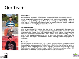Our Team
      Dinesh Bhalla
      Has more than 18 years of experience in IT, organised retail and finance domain.
      He has worked with organizations like Abacus (as Sales Business Head), Ebony (as
      Marketing Head), ICICI group (as Area Head Training) and Tata AIG (as Regional
      Head Training). He has in-depth knowledge on institution/retail sales & marketing
      process; finance; training & people development.

      Jai Govind Meena
      He is an alumnus of SEC Jaipur and the Faculty of Management Studies (FMS),
      Delhi. After working for Seven years in the corporate sector he did the Basic
      mountaineering Course from HMI Darjeeling and spent a year travelling across
      India with his camera to some of the most remote parts of the country. Soon he
      came to the realization that there was an authentic adventure experience that
      people were missing out on and hence started offering out bound programs to
      corporate.

      Rohan Jain
      Rohan was born in Dehradun and had a passion for the outdoors since he was a kid.
      A trained pilot with a degree in English from Delhi University, Rohan has gone on
      numerous treks, roamed through various wildlife sanctuaries and wandered across
      the length and breadth of India. He did the Basic Mountaineering Course from HMI
      with Jai and after a short stint at Cohezia Technologies he joined us.
 