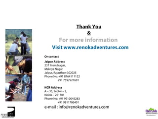 Thank You
                          &
             For more information
     Visit www.renokadventures.com
Or contact
Jaipur Address
237 Prem Nagar,
Malviya Nagar,
Jaipur, Rajasthan-302025
Phone No: +91 8764111122
           +91 7597921601

NCR Address
A – 35, Sector – 2,
Noida – 201301
Phone No: +91 9910045283
           +91 9811706401
e-mail : info@renokadventures.com
 