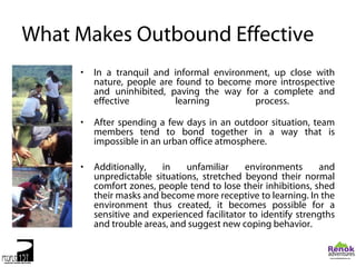 What Makes Outbound Effective
     •   In a tranquil and informal environment, up close with
         nature, people are found to become more introspective
         and uninhibited, paving the way for a complete and
         effective          learning        process.

     •   After spending a few days in an outdoor situation, team
         members tend to bond together in a way that is
         impossible in an urban office atmosphere.

     •   Additionally,   in    unfamiliar     environments      and
         unpredictable situations, stretched beyond their normal
         comfort zones, people tend to lose their inhibitions, shed
         their masks and become more receptive to learning. In the
         environment thus created, it becomes possible for a
         sensitive and experienced facilitator to identify strengths
         and trouble areas, and suggest new coping behavior.
 