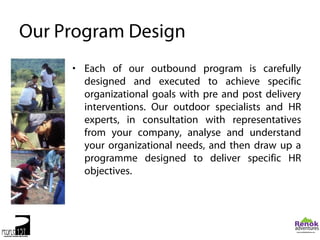 Our Program Design
     • Each of our outbound program is carefully
       designed and executed to achieve specific
       organizational goals with pre and post delivery
       interventions. Our outdoor specialists and HR
       experts, in consultation with representatives
       from your company, analyse and understand
       your organizational needs, and then draw up a
       programme designed to deliver specific HR
       objectives.
 
