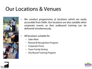 Our Locations & Venues
      •   We conduct programmes at locations which are easily
          accessible from Delhi. Our locations are also suitable other
          corporate events so that outbound training can be
          delivered simultaneously.

      •   All locations suitable for
           –   Sales Meet
           –   Reward & Recognition Program
           –   Corporate Picnic
           –   Team Family Outing
           –   Out Bound Training Program
 
