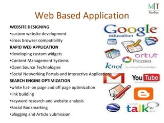 Web Based Application WEBSITE DESIGNING custom website development  cross browser compatibility  RAPID WEB APPLICATION developing custom widgets Content Management Systems Open Source Technologies Social Networking Portals and Interactive Applications SEARCH ENGINE OPTIMIZATION  white hat- on page and off page optimization link building  keyword research and website analysis  Social Bookmarking  Blogging and Article Submission   