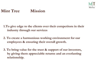Mint Tree  Mission 1.To give edge to the clients over their competitors in their industry through our services 2. To create a harmonious working environment for our employees & ensuring their overall growth. 3. To bring value for the trust & support of our investors, by giving them appreciable returns and an everlasting relationship. 