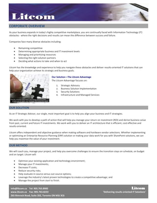 CORPORATE OVERVIEW
As your business expands in today’s highly competitive marketplace, you are continually faced with Information Technology (IT)
obstacles - where the right decisions and results can mean the difference between success and failure.

Companies face many diverse obstacles including:

        Remaining competitive
        Determining appropriate business and IT investment levels
        Managing and prioritizing resources
        Selecting the right solution partners
        Deciding what actions to take and when to act

Litcom has the knowledge and experience to help you navigate these obstacles and deliver results-oriented IT solutions that can
help your organization achieve its strategic and business goals.

                                          Our Solution—The Litcom Advantage
                                          The Litcom Advantage focuses on:
                                              1.   Strategic Advisory
                                              2.   Business Solution Implementation
                                              3.   Security Solutions
                                              4.   Infrastructure and Managed Services




OUR SOLUTION
As an IT Strategic Advisor, our single, most important goal is to help you align your business and IT strategies.

We work with you to develop a path of action that will help you manage your return on investment (ROI) and derive business value
from past, current and future IT investments. We work with you to deliver an IT architecture that is efficient, cost effective and
results-oriented.

Litcom offers independent and objective guidance when making software and hardware vendor selections. Whether implementing
or optimizing an Enterprise Resource Planning (ERP) solution or making your data work for you with SharePoint solutions, we can
help you maximize the value of your investment.

OUR METHOD
We will coach you, manage your project, and help you overcome challenges to ensure the transition stays on schedule, on budget
and on target. Litcom will:

        Optimize your existing application and technology environment;
        Manage your IT investments;
        Decrease IT costs;
        Reduce security risks;
        Help evaluate in-source versus out-source options;
        Leverage the industry’s latest proven technologies to create a competitive advantage; and
        Manage the project from start to finish.


 info@litcom.ca Tel: 905.763.8900                                                                                        Litcom
 www.litcom.ca Fax: 905.763.8233                                                             ‘Delivering results oriented IT Solutions’
 265 Rimrock Road, Suite 202, Toronto ON M3J 3C6
 