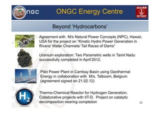 VL
20
ONGC Energy Centre
Beyond ‘Hydrocarbons’
Agreement with M/s Natural Power Concepts (NPC), Hawaii,
USA for the project on “Kinetic Hydro Power Generation in
Rivers/ Water Channels/ Tail Races of Dams”
Thermo-Chemical Reactor for Hydrogen Generation.
Collaborative projects with IIT-D. Project on catalytic
decomposition nearing completion
Uranium exploration: Two Parametric wells in Tamil Nadu
successfully completed in April’2012.
Pilot Power Plant in Cambay Basin using Geothermal
Energy in collaboration with M/s. Talboom, Belgium
(agreement signed on 21.02.12)
 