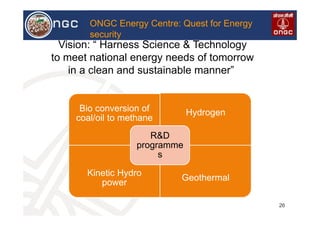 VL
26
ONGC Energy Centre: Quest for Energy
security
Vision: “ Harness Science & Technology
to meet national energy needs of tomorrow
in a clean and sustainable manner”
Bio conversion of
coal/oil to methane
Hydrogen
Kinetic Hydro
power
Geothermal
R&D
programme
s
 