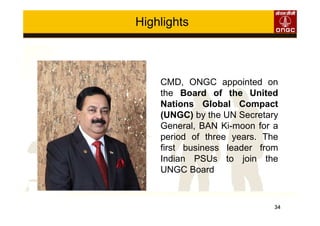 34
Highlights
CMD, ONGC appointed on
the Board of the United
Nations Global Compact
(UNGC) by the UN Secretary
General, BAN Ki-moon for a
period of three years. The
first business leader from
Indian PSUs to join the
UNGC Board
 