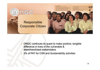 Responsible
Corporate Citizen
36
ONGC continues its quest to make positive, tangible
difference in lives of the vulnerable &
disenfranchised stakeholders
2% of PAT for CSR and Sustainability activities
ONGC continues its quest to make positive, tangible
difference in lives of the vulnerable &
disenfranchised stakeholders
2% of PAT for CSR and Sustainability activities
 