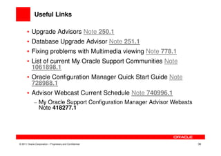 Useful Links

       • Upgrade Advisors Note 250.1
       • Database Upgrade Advisor Note 251.1
       • Fixing problems with Multimedia viewing Note 778.1
       • List of current My Oracle Support Communities Note
         1061898.1
       • Oracle Configuration Manager Quick Start Guide Note
         728988.1
       • Advisor Webcast Current Schedule Note 740996.1
             – My Oracle Support Configuration Manager Advisor Webasts
               Note 418277.1




© 2011 Oracle Corporation – Proprietary and Confidential                 38
 