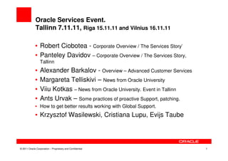 Oracle Services Event.
             Tallinn 7.11.11, Riga 15.11.11 and Vilnius 16.11.11

             • Robert Ciobotea - Corporate Overview / The Services Story’
             • Panteley Davidov – Corporate Overview / The Services Story,
                 Tallinn
             •   Alexander Barkalov - Overview – Advanced Customer Services
             •   Margareta Telliskivi – News from Oracle University
             •   Viiu Kotkas – News from Oracle University. Event in Tallinn
             •   Ants Urvak – Some practices of proactive Support, patching.
             • How to get better results working with Global Support.
             • Krzysztof Wasilewski, Cristiana Lupu, Evijs Taube




© 2011 Oracle Corporation – Proprietary and Confidential                       1
 