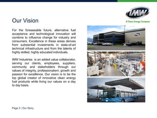 We are an added value collaborator,
serving our clients, employees,
suppliers, community and stakeholders
through our values:
 Integrity
 Professionalism
 Growth
 Passion for excellence.
Our vision is to be the top global
creator of innovative clean energy fuel
products while living our values on a
day to day basis.
Our Vision
 