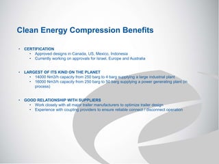 Clean Energy Compression Benefits
• CERTIFICATION
• Approved designs in Canada, US, Mexico, Indonesia
• Currently working on approvals for Israel, Europe and Australia
• LARGEST OF ITS KIND ON THE PLANET
• 14000 Nm3/h capacity from 250 barg to 4 barg supplying a large industrial plant
• 16000 Nm3/h capacity from 250 barg to 50 barg supplying a power generating plant (in
process)
• GOOD RELATIONSHIP WITH SUPPLIERS
• Work closely with all major trailer manufacturers to optimize trailer design
• Experience with coupling providers to ensure reliable connect / disconnect operation
 