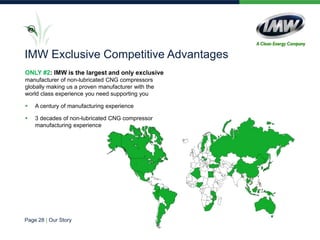 ONLY #2: IMW is the largest and only exclusive
manufacturer of non-lubricated CNG compressors
globally making us a proven manufacturer with the
world class experience you need supporting you
 A century of manufacturing experience
 3 decades of non-lubricated CNG compressor
manufacturing experience
#2
IMW Exclusive Competitive Advantages
Page 28 | Our Story
 